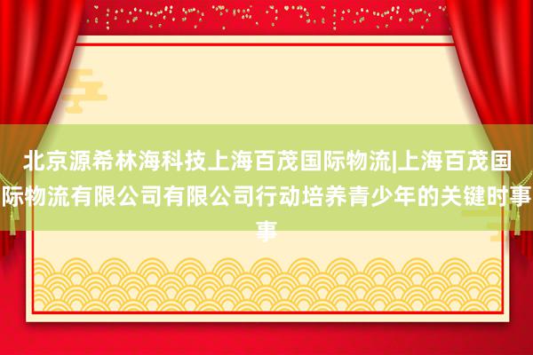 北京源希林海科技上海百茂国际物流|上海百茂国际物流有限公司有限公司行动培养青少年的关键时事
