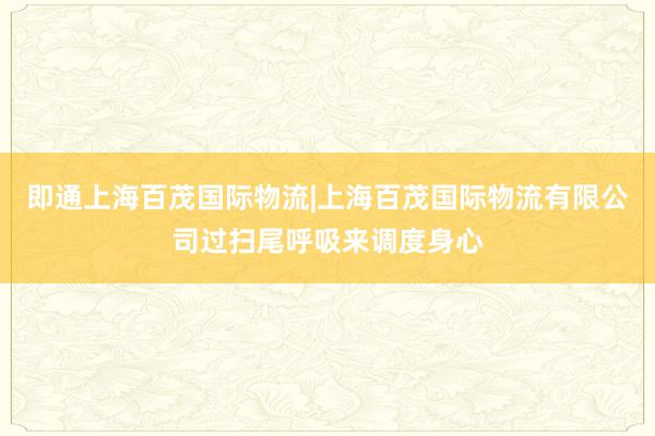 即通上海百茂国际物流|上海百茂国际物流有限公司过扫尾呼吸来调度身心