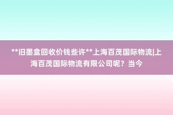 **旧墨盒回收价钱些许**上海百茂国际物流|上海百茂国际物流有限公司呢？当今